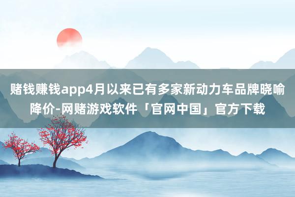 赌钱赚钱app4月以来已有多家新动力车品牌晓喻降价-网赌游戏软件「官网中国」官方下载