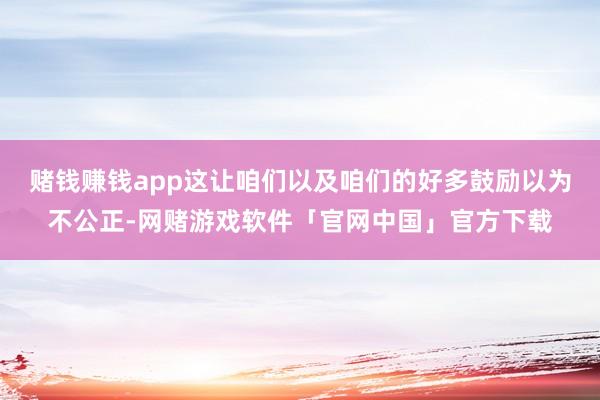 赌钱赚钱app这让咱们以及咱们的好多鼓励以为不公正-网赌游戏软件「官网中国」官方下载