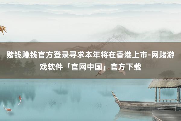 赌钱赚钱官方登录寻求本年将在香港上市-网赌游戏软件「官网中国」官方下载
