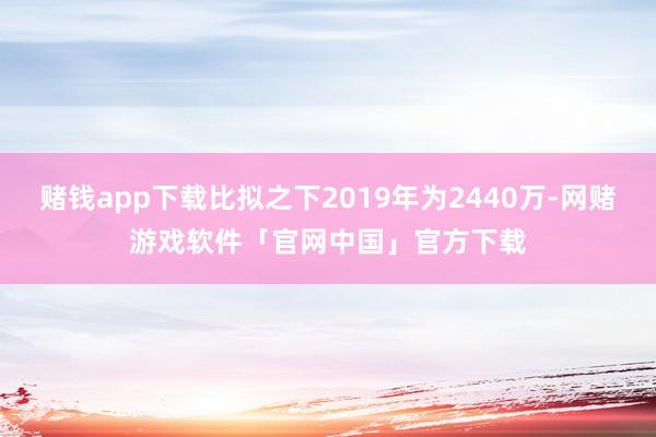 赌钱app下载比拟之下2019年为2440万-网赌游戏软件「官网中国」官方下载