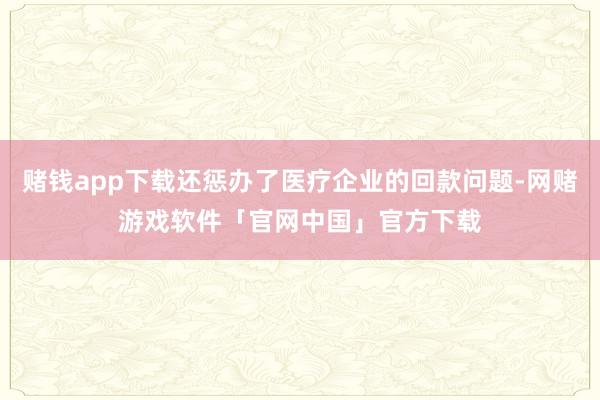 赌钱app下载还惩办了医疗企业的回款问题-网赌游戏软件「官网中国」官方下载