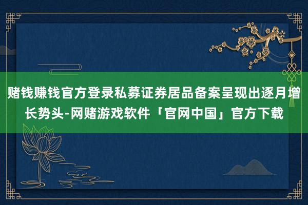 赌钱赚钱官方登录私募证券居品备案呈现出逐月增长势头-网赌游戏软件「官网中国」官方下载