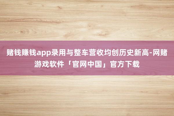 赌钱赚钱app录用与整车营收均创历史新高-网赌游戏软件「官网中国」官方下载