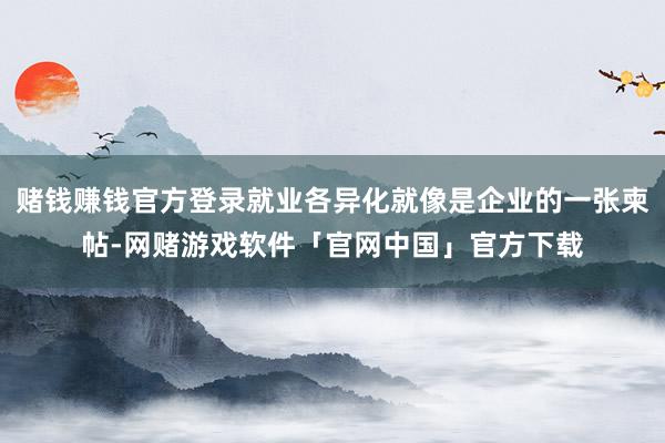 赌钱赚钱官方登录就业各异化就像是企业的一张柬帖-网赌游戏软件「官网中国」官方下载