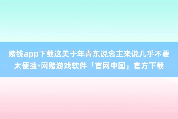 赌钱app下载这关于年青东说念主来说几乎不要太便捷-网赌游戏软件「官网中国」官方下载