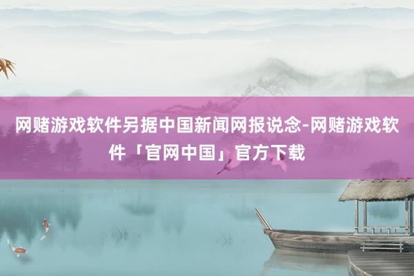 网赌游戏软件另据中国新闻网报说念-网赌游戏软件「官网中国」官方下载
