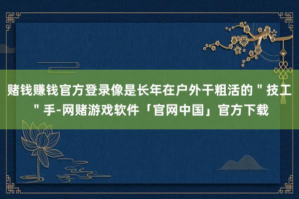赌钱赚钱官方登录像是长年在户外干粗活的＂技工＂手-网赌游戏软件「官网中国」官方下载