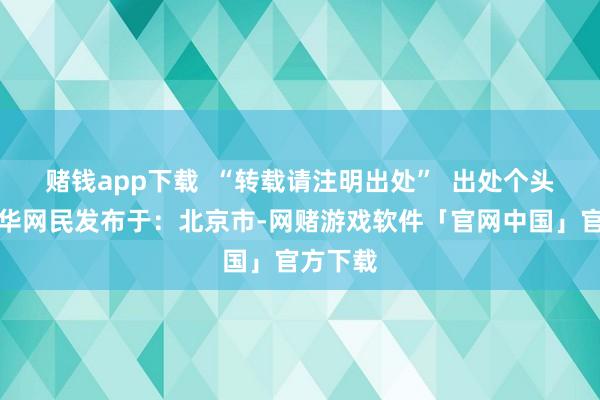 赌钱app下载  “转载请注明出处”  出处个头流量晓华网民发布于：北京市-网赌游戏软件「官网中国」官方下载