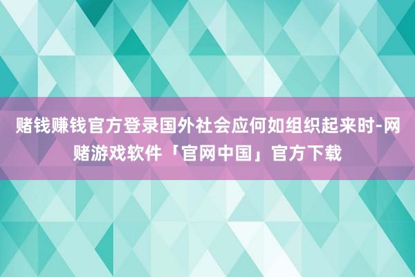 赌钱赚钱官方登录国外社会应何如组织起来时-网赌游戏软件「官网中国」官方下载
