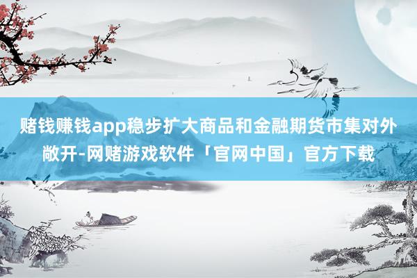 赌钱赚钱app稳步扩大商品和金融期货市集对外敞开-网赌游戏软件「官网中国」官方下载