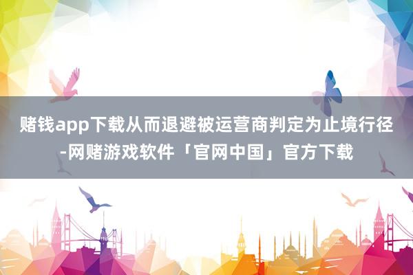 赌钱app下载从而退避被运营商判定为止境行径-网赌游戏软件「官网中国」官方下载