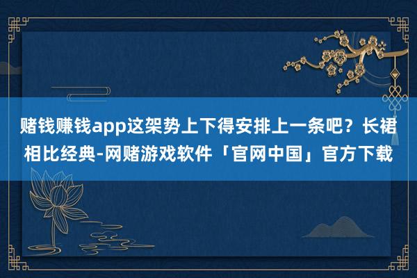 赌钱赚钱app这架势上下得安排上一条吧？长裙相比经典-网赌游戏软件「官网中国」官方下载