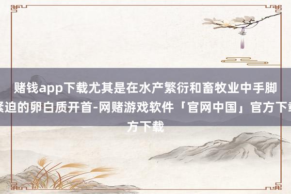 赌钱app下载尤其是在水产繁衍和畜牧业中手脚紧迫的卵白质开首-网赌游戏软件「官网中国」官方下载