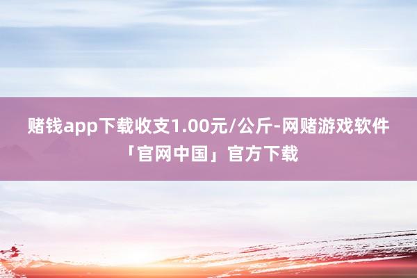 赌钱app下载收支1.00元/公斤-网赌游戏软件「官网中国」官方下载