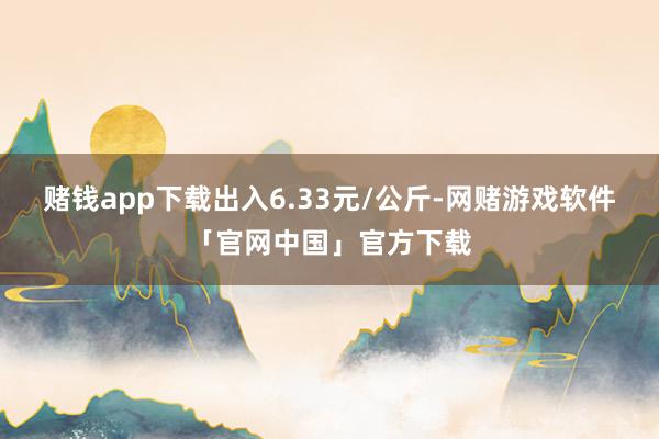 赌钱app下载出入6.33元/公斤-网赌游戏软件「官网中国」官方下载