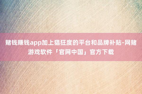 赌钱赚钱app加上猖狂度的平台和品牌补贴-网赌游戏软件「官网中国」官方下载