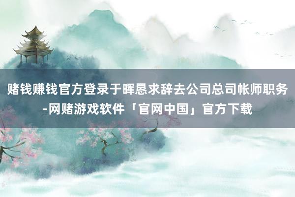 赌钱赚钱官方登录于晖恳求辞去公司总司帐师职务-网赌游戏软件「官网中国」官方下载