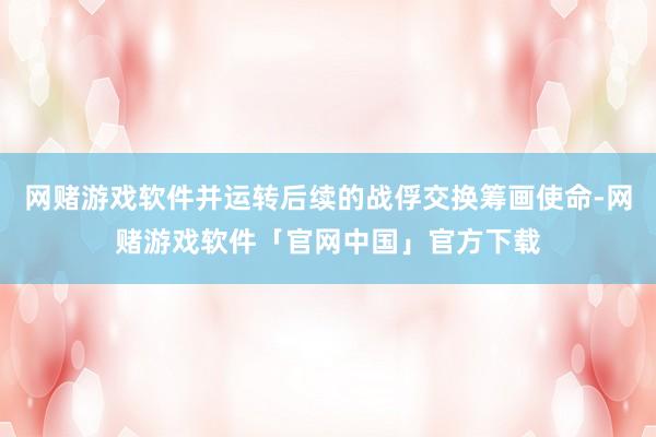 网赌游戏软件并运转后续的战俘交换筹画使命-网赌游戏软件「官网中国」官方下载