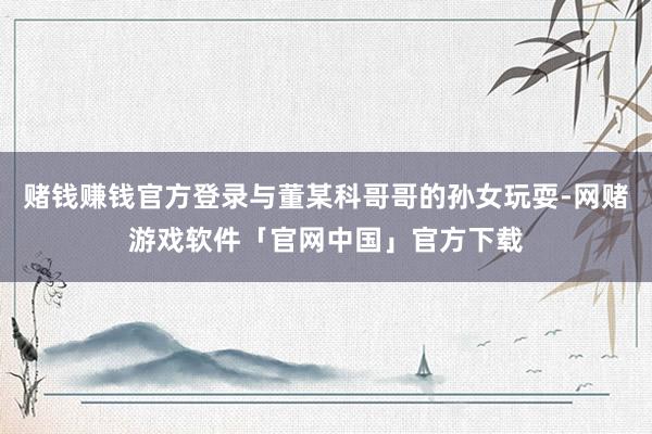 赌钱赚钱官方登录与董某科哥哥的孙女玩耍-网赌游戏软件「官网中国」官方下载