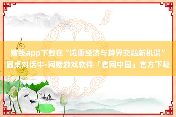 赌钱app下载　　在“减重经济与跨界交融新机遇”圆桌对话中-网赌游戏软件「官网中国」官方下载