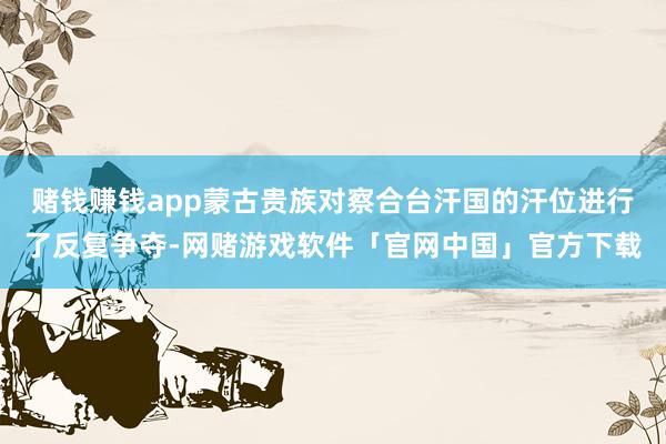 赌钱赚钱app蒙古贵族对察合台汗国的汗位进行了反复争夺-网赌游戏软件「官网中国」官方下载