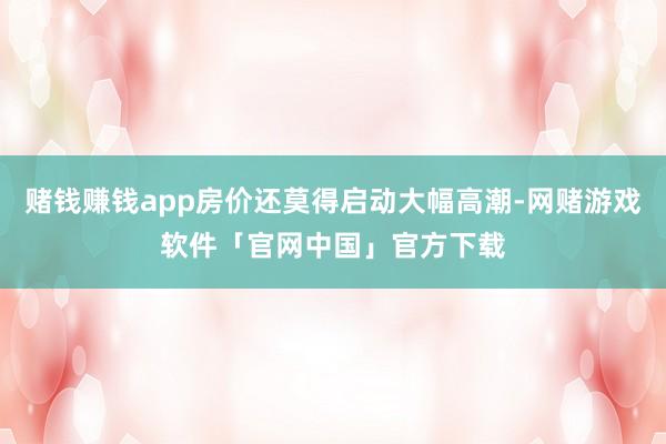 赌钱赚钱app房价还莫得启动大幅高潮-网赌游戏软件「官网中国」官方下载