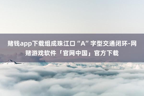 赌钱app下载组成珠江口“A”字型交通闭环-网赌游戏软件「官网中国」官方下载