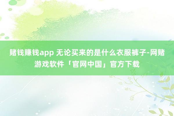 赌钱赚钱app 无论买来的是什么衣服裤子-网赌游戏软件「官网中国」官方下载