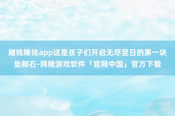 赌钱赚钱app这是孩子们开启无尽翌日的第一块垫脚石-网赌游戏软件「官网中国」官方下载