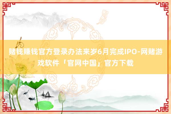 赌钱赚钱官方登录办法来岁6月完成IPO-网赌游戏软件「官网中国」官方下载
