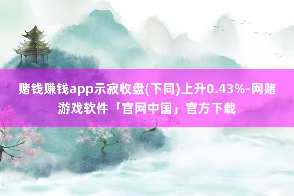 赌钱赚钱app示寂收盘(下同)上升0.43%-网赌游戏软件「官网中国」官方下载