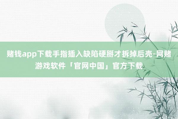 赌钱app下载手指插入缺陷硬掰才拆掉后壳-网赌游戏软件「官网中国」官方下载