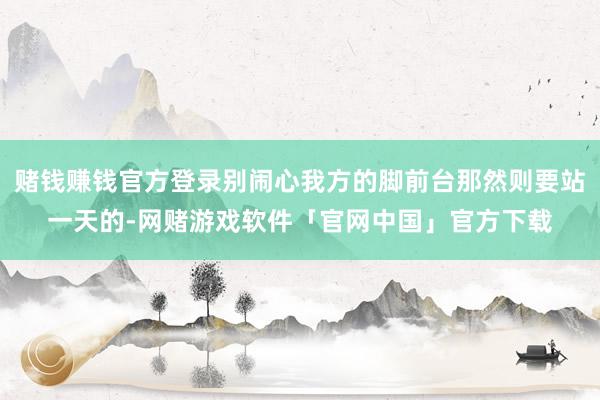 赌钱赚钱官方登录别闹心我方的脚前台那然则要站一天的-网赌游戏软件「官网中国」官方下载