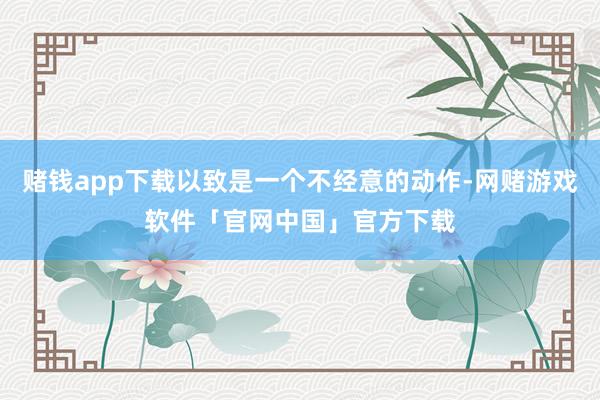 赌钱app下载以致是一个不经意的动作-网赌游戏软件「官网中国」官方下载