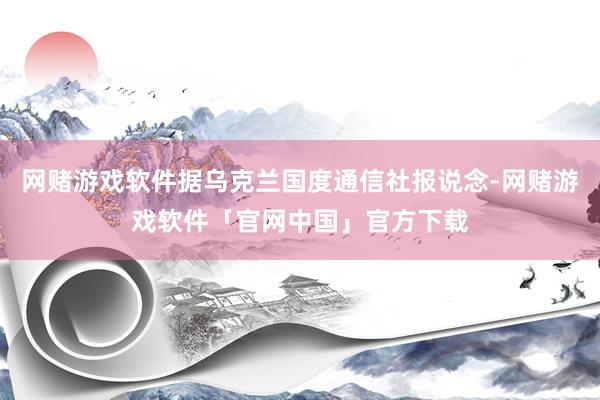 网赌游戏软件据乌克兰国度通信社报说念-网赌游戏软件「官网中国」官方下载