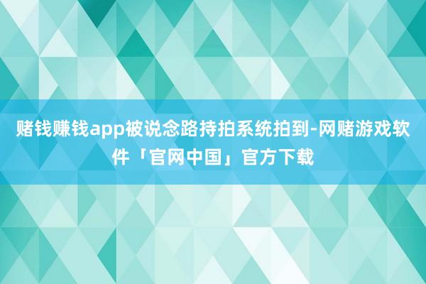 赌钱赚钱app被说念路持拍系统拍到-网赌游戏软件「官网中国」官方下载