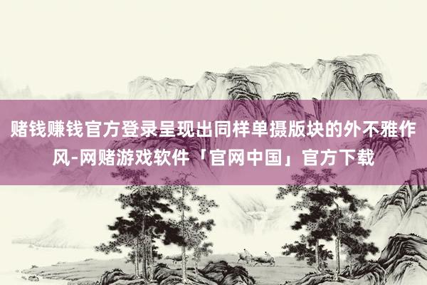 赌钱赚钱官方登录呈现出同样单摄版块的外不雅作风-网赌游戏软件「官网中国」官方下载