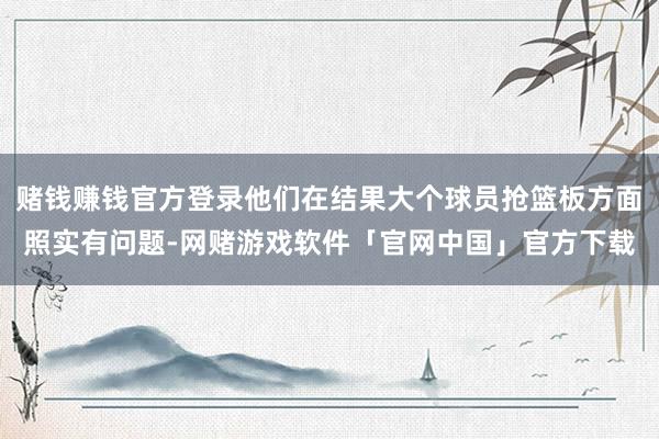赌钱赚钱官方登录他们在结果大个球员抢篮板方面照实有问题-网赌游戏软件「官网中国」官方下载