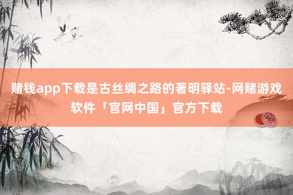 赌钱app下载是古丝绸之路的著明驿站-网赌游戏软件「官网中国」官方下载