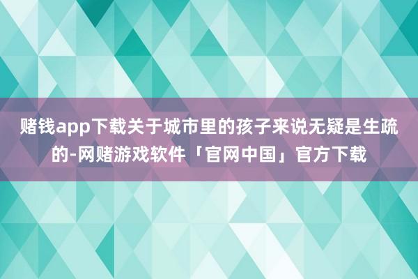 赌钱app下载关于城市里的孩子来说无疑是生疏的-网赌游戏软件「官网中国」官方下载