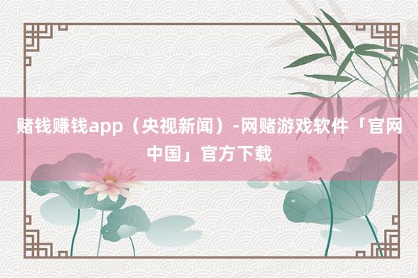 赌钱赚钱app（央视新闻）-网赌游戏软件「官网中国」官方下载