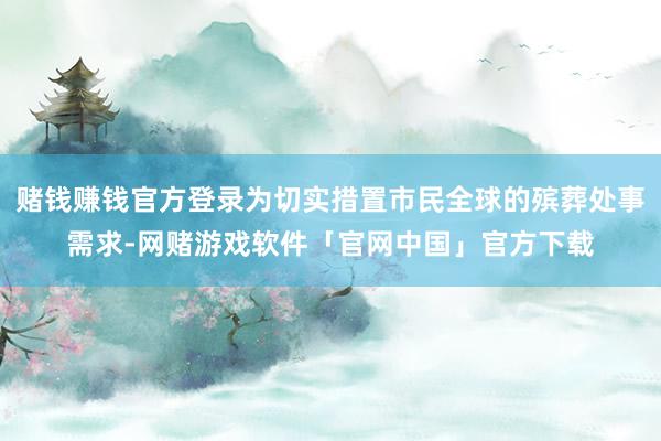 赌钱赚钱官方登录为切实措置市民全球的殡葬处事需求-网赌游戏软件「官网中国」官方下载