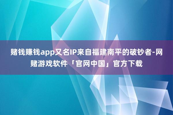 赌钱赚钱app又名IP来自福建南平的破钞者-网赌游戏软件「官网中国」官方下载