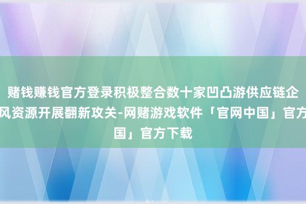 赌钱赚钱官方登录积极整合数十家凹凸游供应链企业上风资源开展翻新攻关-网赌游戏软件「官网中国」官方下载
