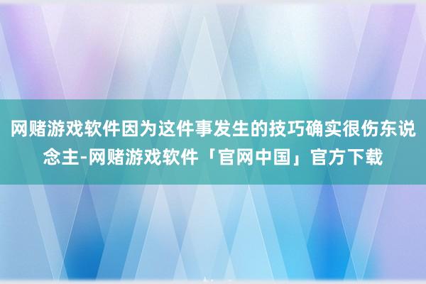 网赌游戏软件因为这件事发生的技巧确实很伤东说念主-网赌游戏软件「官网中国」官方下载