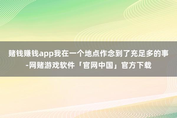 赌钱赚钱app我在一个地点作念到了充足多的事-网赌游戏软件「官网中国」官方下载