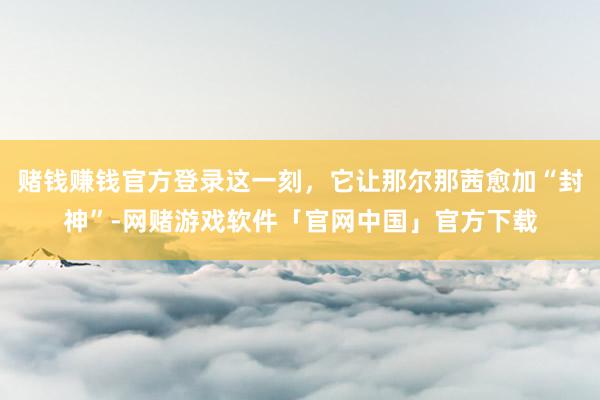 赌钱赚钱官方登录这一刻，它让那尔那茜愈加“封神”-网赌游戏软件「官网中国」官方下载
