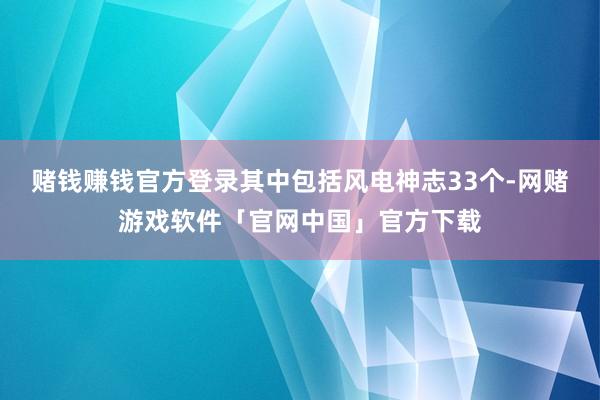 赌钱赚钱官方登录其中包括风电神志33个-网赌游戏软件「官网中国」官方下载