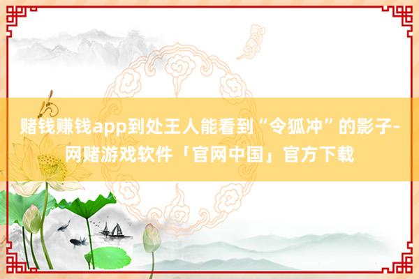 赌钱赚钱app到处王人能看到“令狐冲”的影子-网赌游戏软件「官网中国」官方下载