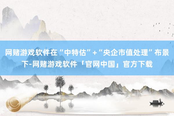 网赌游戏软件在“中特估”+“央企市值处理”布景下-网赌游戏软件「官网中国」官方下载
